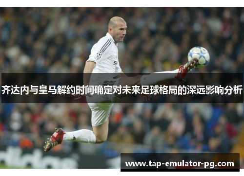 齐达内与皇马解约时间确定对未来足球格局的深远影响分析