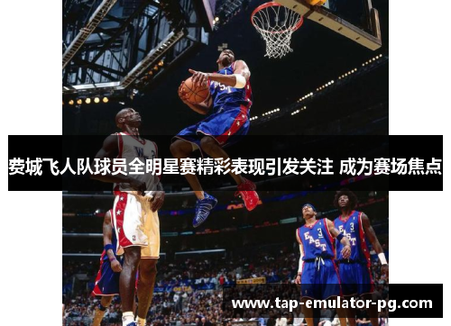 费城飞人队球员全明星赛精彩表现引发关注 成为赛场焦点 费城飞人队球员全明星赛精彩表现引发关注 成为赛场焦点