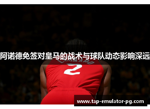 阿诺德免签对皇马的战术与球队动态影响深远 阿诺德免签对皇马的战术与球队动态影响深远