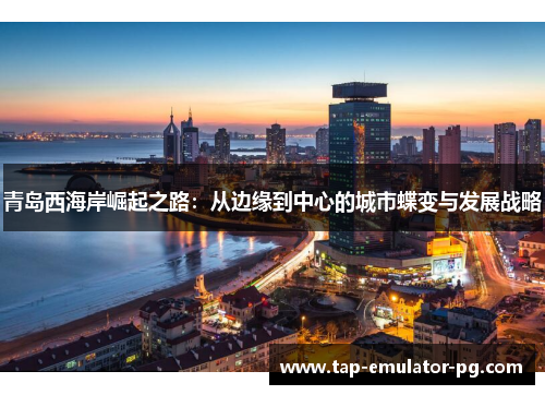 青岛西海岸崛起之路:从边缘到中心的城市蝶变与发展战略 青岛西海岸崛起之路:从边缘到中心的城市蝶变与发展战略