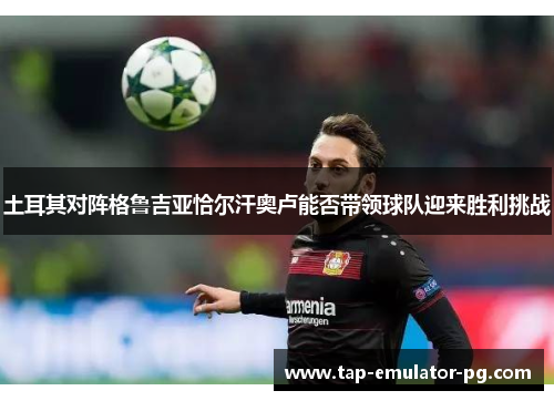 土耳其对阵格鲁吉亚恰尔汗奥卢能否带领球队迎来胜利挑战
