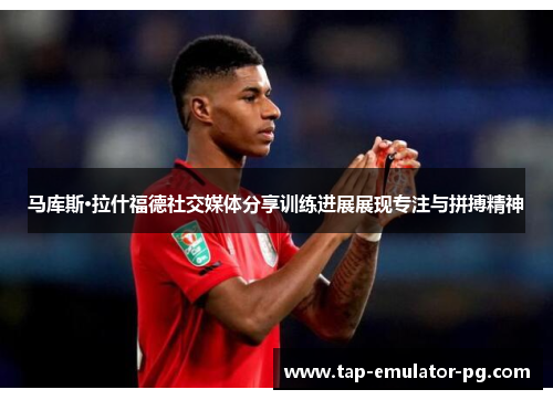 马库斯·拉什福德社交媒体分享训练进展展现专注与拼搏精神