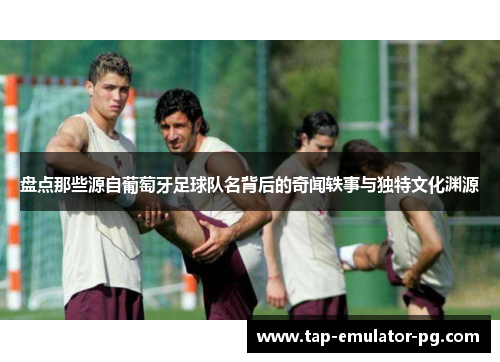 盘点那些源自葡萄牙足球队名背后的奇闻轶事与独特文化渊源