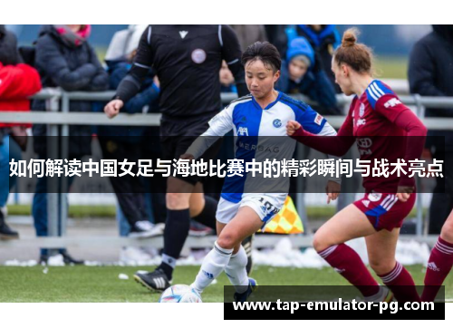 如何解读中国女足与海地比赛中的精彩瞬间与战术亮点