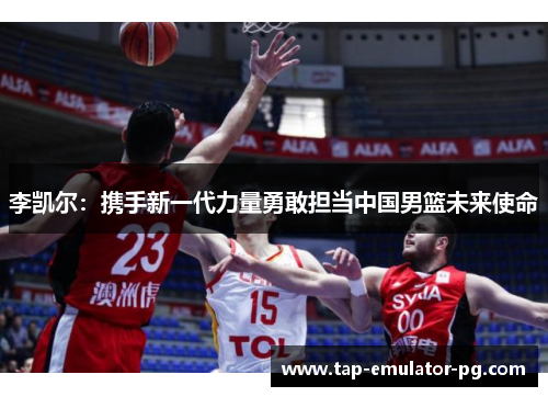 李凯尔：携手新一代力量勇敢担当中国男篮未来使命