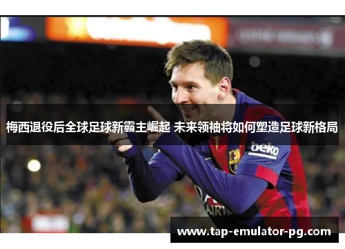 梅西退役后全球足球新霸主崛起 未来领袖将如何塑造足球新格局 梅西退役后全球足球新霸主崛起 未来领袖将如何塑造足球新格局