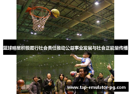 篮球明星积极履行社会责任推动公益事业发展与社会正能量传播 篮球明星积极履行社会责任推动公益事业发展与社会正能量传播