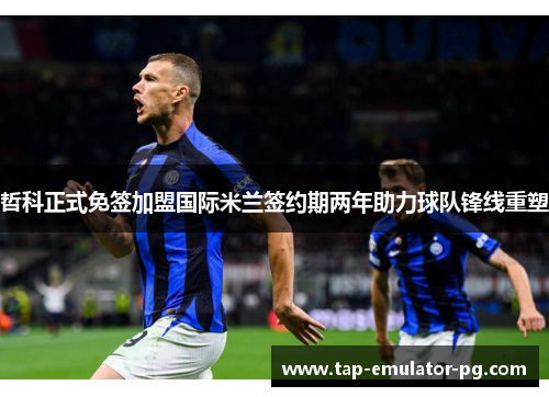 哲科正式免签加盟国际米兰签约期两年助力球队锋线重塑