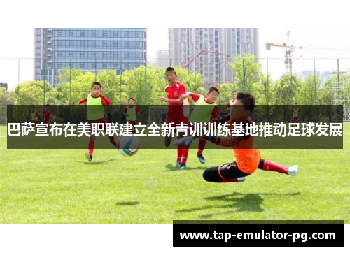 巴萨宣布在美职联建立全新青训训练基地推动足球发展 巴萨宣布在美职联建立全新青训训练基地推动足球发展