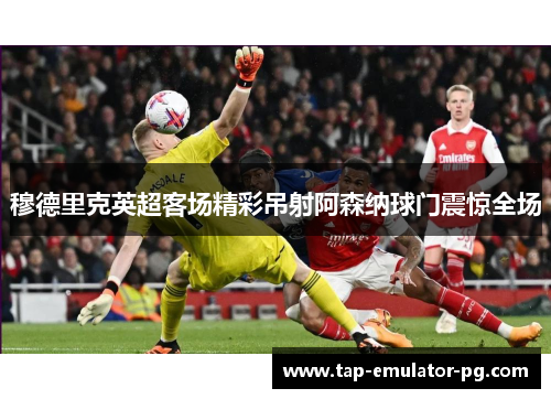 穆德里克英超客场精彩吊射阿森纳球门震惊全场 穆德里克英超客场精彩吊射阿森纳球门震惊全场