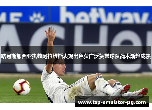 路易斯加西亚执教阿拉维斯表现出色获广泛赞誉球队战术渐趋成熟