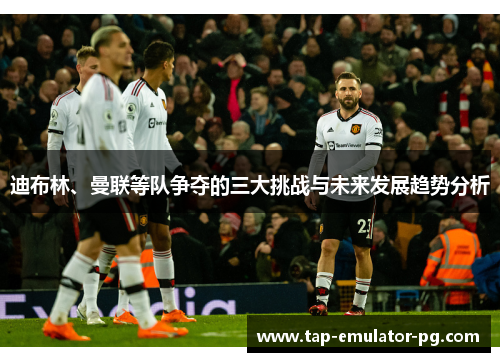 迪布林、曼联等队争夺的三大挑战与未来发展趋势分析