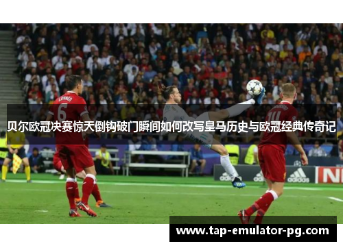 贝尔欧冠决赛惊天倒钩破门瞬间如何改写皇马历史与欧冠经典传奇记 贝尔欧冠决赛惊天倒钩破门瞬间如何改写皇马历史与欧冠经典传奇记