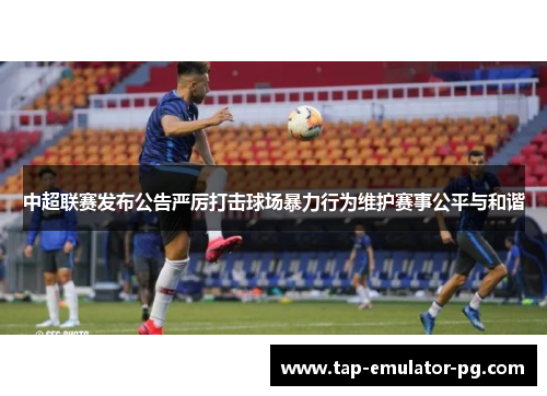 中超联赛发布公告严厉打击球场暴力行为维护赛事公平与和谐