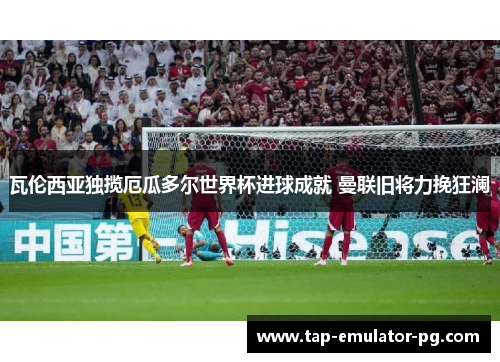 瓦伦西亚独揽厄瓜多尔世界杯进球成就 曼联旧将力挽狂澜 瓦伦西亚独揽厄瓜多尔世界杯进球成就 曼联旧将力挽狂澜